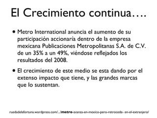 El Crecimiento continua…. Metro International anuncia el aumento de su participación accionaría dentro de la empresa mexicana Publicaciones Metropolitanas S.A. de C.V.  de un 35% a un 49%, viéndose reflejados los resultados del 2008. El crecimiento de este medio se esta dando por el extenso impacto que tiene, y las grandes marcas que lo sustentan. ruedadelafortuna.wordpress.com/.../ metro -avanza-en-mexico-pero-retrocede- en-el-extranjero/ 