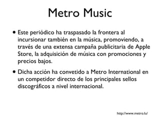 Metro Music Este periódico ha traspasado la frontera al incursionar también en la música, promoviendo, a través de una extensa campaña publicitaria de Apple Store, la adquisición de música con promociones y precios bajos. Dicha acción ha convetido a Metro International en un competidor directo de los principales sellos discográficos a nivel internacional.  http://www.metro.lu/ 