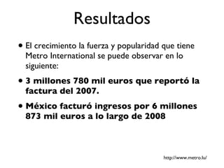 Resultados El crecimiento la fuerza y popularidad que tiene Metro International se puede observar en lo siguiente: 3 millones 780 mil euros que reportó la factura del 2007. México facturó ingresos por 6 millones 873 mil euros a lo largo de 2008 http://www.metro.lu/ 