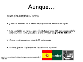 Aunque… CIERRA DIARIO METRO EN ESPAÑA  Jueves 29 de enero fue el último día de publicación de Metro en España. Sólo en el 2007 los ingresos por publicidad cayeron un 16% con respecto al año anterior, lo que se ha agravado en el año 2008 con una  pérdida del 26%. Quedaron desempleados cerca de 90 trabajadores. El diario gratuito se publicaba en siete ciudades españolas. http://www.prnoticias.es/index.php/component/content/article/561/10026798 