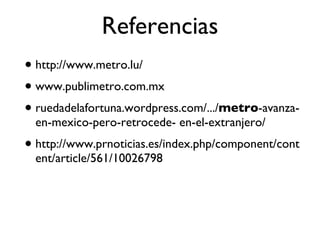 Referencias http://www.metro.lu/ www.publimetro.com.mx ruedadelafortuna.wordpress.com/.../ metro -avanza-en-mexico-pero-retrocede- en-el-extranjero/ http://www.prnoticias.es/index.php/component/content/article/561/10026798 
