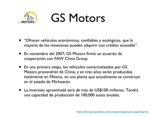 GS Motors “ Ofrecer vehículos económicos, confiables y ecológicos, que la mayoría de los mexicanos pueden adquirir con crédito accesible”. En noviembre del 2007, GS Motors firmó un acuerdo de cooperación con FAW China Group En una primera etapa, los vehículos comercializados por GS Motors provendrán de China, y en tres años serán producidos totalmente en México, en una planta que actualmente se construye en el estado de Michoacán. La inversión aproximada será de más de US$100 millones. Tendrá una capacidad de producción de 100,000 autos anuales. https://www.gruposalinas.com/companies/gsmotors.aspx?lang=es 