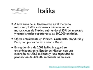 Italika A tres años de su lanzamiento en el mercado mexicano, Italika es la marca número uno en motocicletas de México cubriendo el 55% del mercado y ventas anuales superiores a las 200,000 unidades.  Opera actualmente en México, Guatemala, Honduras y Perú, con planes de expansión a Brasil. En septiembre de 2008 Italika inauguró su ensambladora en el Estado de México, con una inversión de US$3 millones y  una capacidad de producción de 300,000 motocicletas anuales.  https://www.gruposalinas.com/companies/italika.aspx?lang=es 