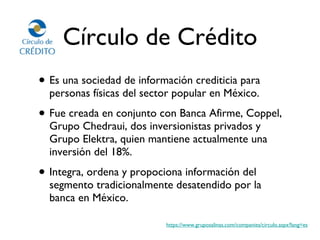 Círculo de Crédito Es una sociedad de información crediticia para personas físicas del sector popular en México.  Fue creada en conjunto con Banca Afirme, Coppel, Grupo Chedraui, dos inversionistas privados y Grupo Elektra, quien mantiene actualmente una inversión del 18%. Integra, ordena y propociona información del segmento tradicionalmente desatendido por la banca en México. https://www.gruposalinas.com/companies/circulo.aspx?lang=es 