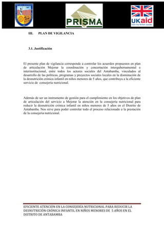 III.    PLAN DE VIGILANCIA



   3.1. Justificación



El presente plan de vigilancia corresponde a controlar los acuerdos propuestos en plan
de articulación Mejorar la coordinación y concertación intergubernamental e
interinstitucional, entre todos los actores sociales del Antabamba, vinculados al
desarrollo de las políticas, programas y proyectos sociales locales en la disminución de
la desnutrición crónica infantil en niños menores de 5 años, que contribuya a la eficiente
servicio de consejería nutricional.



Además de ser un instrumento de gestión para el cumplimiento en los objetivos de plan
de articulación del servicio a Mejorar la atención en la consejería nutricional para
reducir la desnutrición crónica infantil en niños menores de 5 años en el Distrito de
Antabamba. Nos sirve para poder controlar todo el proceso relacionado a la prestación
de la consejeria nutricional.




EFICIENTE ATENCIÓN EN LA CONSEJERÍA NUTRICIONAL PARA REDUCIR LA
DESNUTRICIÓN CRÓNICA INFANTIL EN NIÑOS MENORES DE 5 AÑOS EN EL
DISTRITO DE ANTABAMBA
 