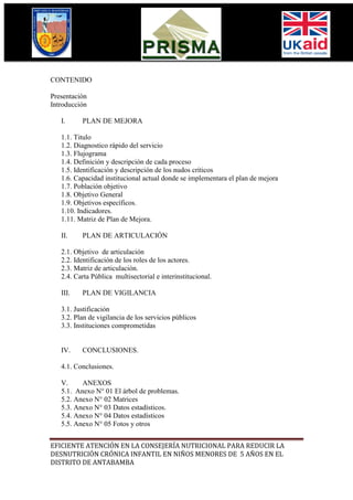 CONTENIDO

Presentación
Introducción

   I.     PLAN DE MEJORA

   1.1. Titulo
   1.2. Diagnostico rápido del servicio
   1.3. Flujograma
   1.4. Definición y descripción de cada proceso
   1.5. Identificación y descripción de los nudos críticos
   1.6. Capacidad institucional actual donde se implementara el plan de mejora
   1.7. Población objetivo
   1.8. Objetivo General
   1.9. Objetivos específicos.
   1.10. Indicadores.
   1.11. Matriz de Plan de Mejora.

   II.    PLAN DE ARTICULACIÓN

   2.1. Objetivo de articulación
   2.2. Identificación de los roles de los actores.
   2.3. Matriz de articulación.
   2.4. Carta Pública multisectorial e interinstitucional.

   III.   PLAN DE VIGILANCIA

   3.1. Justificación
   3.2. Plan de vigilancia de los servicios públicos
   3.3. Instituciones comprometidas


   IV.    CONCLUSIONES.

   4.1. Conclusiones.

   V.     ANEXOS
   5.1. Anexo N° 01 El árbol de problemas.
   5.2. Anexo N° 02 Matrices
   5.3. Anexo N° 03 Datos estadísticos.
   5.4. Anexo N° 04 Datos estadísticos
   5.5. Anexo N° 05 Fotos y otros


EFICIENTE ATENCIÓN EN LA CONSEJERÍA NUTRICIONAL PARA REDUCIR LA
DESNUTRICIÓN CRÓNICA INFANTIL EN NIÑOS MENORES DE 5 AÑOS EN EL
DISTRITO DE ANTABAMBA
 