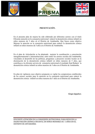 PRESENTACIÓN.



En el presente plan de mejora ha sido elaborado por diferentes actores con el titulo
Eficiente atención en la consejería nutricional reducir la desnutrición crónica infantil en
niños menores de 5 años en el Distrito de Antabamba. Que busca como objetivo
Mejorar la atención en la consejería nutricional para reducir la desnutrición crónica
infantil en niños menores de 5 años en el Distrito de Antabamba.



En el plan de Articulación se ha planteado mejorar la coordinación y concertación
intergubernamental e interinstitucional, entre todos los actores sociales del Antabamba,
vinculados al desarrollo de las políticas, programas y proyectos sociales locales en la
disminución de la desnutrición crónica infantil en niños menores de 5 años, que
contribuya a la eficiente servicio de consejería nutricional el resultado final Reducir la
desnutrición crónica infantil en niños menores de 5 años en el Distrito de Antabamba.
 .


En plan de vigilancia cuyo objetivo propuesto es vigilar los compromisos establecidos
de los actores sociales para la atención en la consejería nutricional para reducir la
desnutrición crónica infantil en niños menores de 5 años en el Distrito de Antabamba.




                                                                         Grupo impulsor.




EFICIENTE ATENCIÓN EN LA CONSEJERÍA NUTRICIONAL PARA REDUCIR LA
DESNUTRICIÓN CRÓNICA INFANTIL EN NIÑOS MENORES DE 5 AÑOS EN EL
DISTRITO DE ANTABAMBA
 