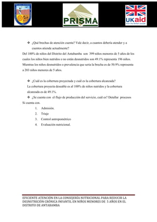  ¿Qué brechas de atención cuenta? Vale decir, a cuantos debería atender y a
       cuentos atiende actualmente?
Del 100% de niños del Distrito del Antabamba son 399 niños menores de 5 años de los
cuales los niños bien nutridos o no están desnutridos son 49.1% representa 196 niños.
Mientras los niños desnutridos o prevalencia que seria la brecha es de 50.9% representa
a 203 niños menores de 5 años.


    ¿Cuál es la cobertura proyectada y cuál es la cobertura alcanzada?
   La cobertura proyecta deseable es al 100% de niños nutridos y la cobertura
   alcanzada es de 49.1%.
    ¿Se cuenta con el flujo de producción del servicio, cuál es? Detallar procesos
Si cuenta con.
         1.      Admisión.
         2.      Triaje
         3.      Control antropométrico
         4.      Evaluación nutricional.




EFICIENTE ATENCIÓN EN LA CONSEJERÍA NUTRICIONAL PARA REDUCIR LA
DESNUTRICIÓN CRÓNICA INFANTIL EN NIÑOS MENORES DE 5 AÑOS EN EL
DISTRITO DE ANTABAMBA
 