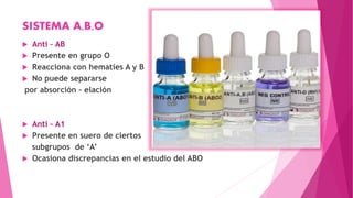 SISTEMA A,B,O
 Anti – AB
 Presente en grupo O
 Reacciona con hematíes A y B
 No puede separarse
por absorción – elación
 Anti – A1
 Presente en suero de ciertos
subgrupos de ‘A’
 Ocasiona discrepancias en el estudio del ABO
 