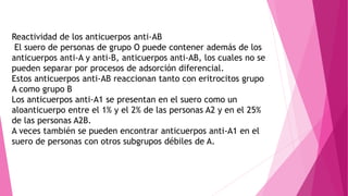 Reactividad de los anticuerpos anti-AB
El suero de personas de grupo O puede contener además de los
anticuerpos anti-A y anti-B, anticuerpos anti-AB, los cuales no se
pueden separar por procesos de adsorción diferencial.
Estos anticuerpos anti-AB reaccionan tanto con eritrocitos grupo
A como grupo B
Los anticuerpos anti-A1 se presentan en el suero como un
aloanticuerpo entre el 1% y el 2% de las personas A2 y en el 25%
de las personas A2B.
A veces también se pueden encontrar anticuerpos anti-A1 en el
suero de personas con otros subgrupos débiles de A.
 