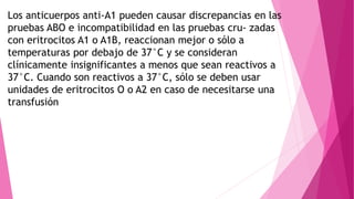 Los anticuerpos anti-A1 pueden causar discrepancias en las
pruebas ABO e incompatibilidad en las pruebas cru- zadas
con eritrocitos A1 o A1B, reaccionan mejor o sólo a
temperaturas por debajo de 37°C y se consideran
clínicamente insignificantes a menos que sean reactivos a
37°C. Cuando son reactivos a 37°C, sólo se deben usar
unidades de eritrocitos O o A2 en caso de necesitarse una
transfusión
 