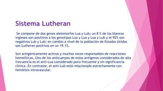 Sistema Lutheran
Se compone de dos genes alelomorfos Lua y Lub; un 8 % de los blancos
ingleses son positivos a los genotipos Lua y Lua y Lua y Lub y el 92% son
negativos Lub y Lub; en cambio a nivel de la población de Estados Unidos
son Lutheran positivos en un 19.1%.
Son antigénicamente activos y muchas veces responsables de reacciones
hemolíticas, Uno de los anticuerpos de estos antígenos considerados de alta
frecuencia es el anti-Lua considerado poco frecuente y sin significancia
clínica. En contraste, el anti-Lub está relacionado estrechamente con
hemólisis intravascular.
 