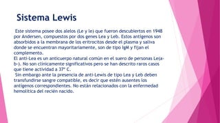 Sistema Lewis
Este sistema posee dos alelos (Le y le) que fueron descubiertos en 1948
por Andersen, compuestos por dos genes Lea y Leb. Estos antígenos son
absorbidos a la membrana de los eritrocitos desde el plasma y saliva
donde se encuentran mayoritariamente, son de tipo IgM y fijan el
complemento.
El anti-Lea es un anticuerpo natural común en el suero de personas Le(a-
b-). No son clínicamente significativos pero se han descrito raros casos
que tiene actividad a 37º C.
Sin embargo ante la presencia de anti-Lewis de tipo Lea y Leb deben
transfundirse sangre compatible, es decir que estén ausentes los
antígenos correspondientes. No están relacionados con la enfermedad
hemolítica del recién nacido.
 