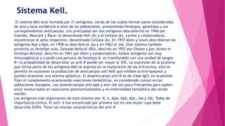 Sistema Kell.
El sistema Kell está formado por 21 antígenos, varios de los cuales forman pares considerados
de alta y baja incidencia a nivel de las poblaciones, presentando fenotipos, genotipos y sus
correspondientes anticuerpos .Los principales son dos antígenos descubiertos en 1946 por
Coombs, Mourant y Race: el denominado Kell (K) y el Cellano (k). Levine y colaboradores,
encontraron el alelo respectivo, denominado Cellano (k). En 1957 Allen y Lewis describieron los
antígenos Kpa y Kpb, en 1958 se describió el Jsa y en 1963 el Jsb. Este sistema también
presenta un fenotipo nulo, llamado Kellnull (K0), descrito en 1957 por Chown y por último el
fenotipo McLeod, descrito en 1961 por Allen y colaboradores. Ambos antígenos son muy
inmunogénicos y cuando una persona de fenotipo K- es transfundido con una unidad de sangre
K+ la probabilidad de desarrollar un anti-K puede ser mayor al 10%. La expresión de la proteína
que forma parte de los antígenos Kell se expresa en la maduración de los eritrocitos, esto le
permite en ocasiones la producción de anticuerpos anti-Kell que inhiben la eritropoyesis y
pueden ocasionar una anemia aplástica. El aloanticuerpo anti-K es de clase IgG1 en ocasiones
fijan el complemento ocasionando reacciones hemolíticas, es considerado común en las
poblaciones europeas. Los aloanticuerpos anti-kpb y anti-Jsb son poco frecuentes pero suelen
estar involucrados en reacciones postransfusionales y en enfermedad hemolítica del recién
nacido.
Los antígenos más importantes de este sistema son: K, k, Kpa, Kpb, Kpc, Jsa y Jsb. Todos de
importancia clínica. El anti- k fue encontrado por primera vez en una mujer cuyo bebe
desarrollo EHFN. Tiene las mismas características del anti-K.
 