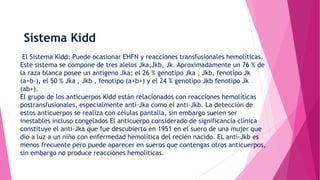 Sistema Kidd
El Sistema Kidd: Puede ocasionar EHFN y reacciones transfusionales hemolíticas.
Este sistema se compone de tres alelos Jka,Jkb, Jk. Aproximadamente un 76 % de
la raza blanca posee un antígeno Jka; el 26 % genotipo Jka , Jkb, fenotipo Jk
(a+b-), el 50 % Jka , Jkb , fenotipo (a+b+) y el 24 % genotipo Jkb fenotipo Jk
(ab+).
El grupo de los anticuerpos Kidd están relacionados con reacciones hemolíticas
postransfusionales, especialmente anti-Jka como el anti-Jkb. La detección de
estos anticuerpos se realiza con células pantalla, sin embargo suelen ser
inestables incluso congelados El anticuerpo considerado de significancia clínica
constituye el anti-Jka que fue descubierto en 1951 en el suero de una mujer que
dio a luz a un niño con enfermedad hemolítica del recién nacido. EL anti-Jkb es
menos frecuente pero puede aparecer en sueros que contengas otros anticuerpos,
sin embargo no produce reacciones hemolíticas.
 