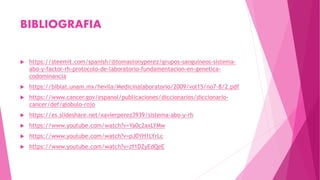 BIBLIOGRAFIA
 https://steemit.com/spanish/@tomastonyperez/grupos-sanguineos-sistema-
abo-y-factor-rh-protocolo-de-laboratorio-fundamentacion-en-genetica-
codominancia
 https://biblat.unam.mx/hevila/Medicinalaboratorio/2009/vol15/no7-8/2.pdf
 https://www.cancer.gov/espanol/publicaciones/diccionarios/diccionario-
cancer/def/globulo-rojo
 https://es.slideshare.net/xavierperez3939/sistema-abo-y-rh
 https://www.youtube.com/watch?v=Ya0c2axLYMw
 https://www.youtube.com/watch?v=pJ0YH1LYrLc
 https://www.youtube.com/watch?v=zf1DZyEdQeE
 