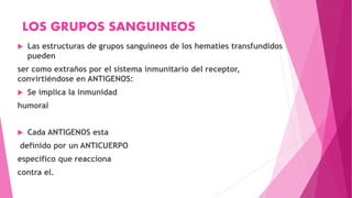 LOS GRUPOS SANGUINEOS
 Las estructuras de grupos sanguíneos de los hematíes transfundidos
pueden
ser como extraños por el sistema inmunitario del receptor,
convirtiéndose en ANTIGENOS:
 Se implica la inmunidad
humoral
 Cada ANTIGENOS esta
definido por un ANTICUERPO
especifico que reacciona
contra el.
 