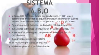  Sistema ABO Fue identiﬁcado por Landsteiner en 1901,quíen
observó que eritrocitos de algunos individuos aglutinaban cuando
se mezclaban con suero de otros, pero no con su propio suero.
 Se encuentran distribuidos en todas las células del cuerpo.
 En algunos individuos se encuentran en las secreciones.
 La especiﬁcidad de grupo sanguíneo esta dada por un
carbohidrato.
 La participación de este sistema
en el rechazo híper agudo de órganos
y tejidos trasplantados es determinante.
 