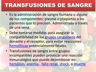 TRANSFUSIONES DE SANGREEs la administración de sangre humana o alguno de sus componentes: plasma o plaquetas a los pacientes que lo precisen. Administrada a través de una vena. Debe tomarse medidas para asegurar la compatibilidad de los grupos sanguíneos del donante y el receptor, para evitar reacciones hemolíticas potencialmente fatales.Transfusiones de sangre entre grupos incompatibles pueden provocar una reacción inmunológica que puede desembocar en hemólisis, anemia., fallo renal, shock, o muerte