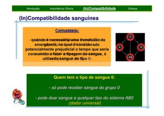 Introdução

Importância Clínica

(In)Compatibilidade

Síntese

(In)Compatibilidade sanguínea
Grupo 0:
Curiosidade:
- não possuem antigénios A nem B na
- quando é necessária uma transfusão de
superfície qual é considerado
emergência, nados eritrócitos
potencialmente prejudicial o tempo que seria
- o soro contêm a tipagem contra os
consumido a fazer anticorposdo sangue, é
antigénios A ou B
utilizado sangue do tipo 0-

Quem tem o tipo de sangue 0:
- só pode receber sangue do grupo 0
- pode doar sangue a qualquer tipo do sistema AB0
(dador universal)

 