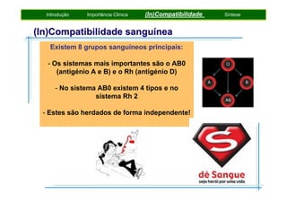 Introdução

Importância Clínica

(In)Compatibilidade

(In)Compatibilidade sanguínea
Existem 8 grupos sanguíneos principais:
- Os sistemas mais importantes são o AB0
(antigénio A e B) e o Rh (antigénio D)
- No sistema AB0 existem 4 tipos e no
sistema Rh 2
- Estes são herdados de forma independente!

Síntese

 