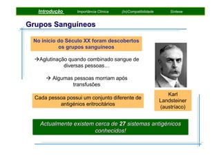 Introdução

Importância Clínica

(In)Compatibilidade

Síntese

Grupos Sanguíneos
No inicio do Século XX foram descobertos
os grupos sanguíneos
Aglutinação quando combinado sangue de
diversas pessoas…
Algumas pessoas morriam após
transfusões
Cada pessoa possui um conjunto diferente de
antigénios eritrocitários

Karl
Landsteiner
(austríaco)

Actualmente existem cerca de 27 sistemas antigénicos
conhecidos!

 
