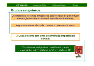 Introdução
Introdução
Introdução

Pigmentosde Metamorfismo
Factores Fotossintéticos
Importância Clínica

Etapas daMetamórficas
(In)Compatibilidade
Rochas Fotossíntese

Síntese
Síntese
Síntese

Grupos sanguíneos
Os diferentes sistemas antigénicos caracterizam-se por induzir
a formação de anticorpos em intensidades diferentes;
Alguns sistemas são mais comuns e outros mais raros

Cada sistema tem uma determinada importância
clínica!

Os sistemas antigénicos considerados mais
importantes são o sistema ABO e o sistema Rh

 