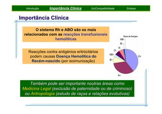 Introdução

Importância Clínica

(In)Compatibilidade

Síntese

Importância Clínica
O sistema Rh e ABO são os mais
relacionados com as reacções transfusionais
hemolíticas
Reacções contra antigénios eritrócitários
podem causas Doença Hemolítica do
Recém-nascido (por isoimunização)

Também pode ser importante noutras áreas como
Medicina Legal (exclusão de paternidade ou de criminoso)
ou Antropologia (estudo de raças e relações evolutivas)

 
