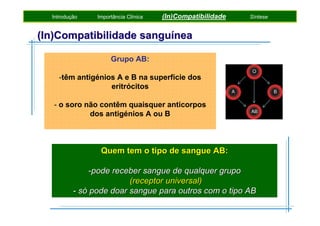Introdução

Importância Clínica

(In)Compatibilidade

Síntese

(In)Compatibilidade sanguínea
Grupo AB:
-têm antigénios A e B na superfície dos
eritrócitos
- o soro não contêm quaisquer anticorpos
dos antigénios A ou B

Quem tem o tipo de sangue AB:
-pode receber sangue de qualquer grupo
(receptor universal)
- só pode doar sangue para outros com o tipo AB

 
