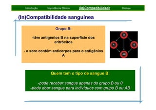 Introdução

Importância Clínica

(In)Compatibilidade

Síntese

(In)Compatibilidade sanguínea
Grupo B:
-têm antigénios B na superfície dos
eritrócitos
- o soro contêm anticorpos para o antigénios
A

Quem tem o tipo de sangue B:
-pode receber sangue apenas do grupo B ou 0
-pode doar sangue para indivíduos com grupo B ou AB

 