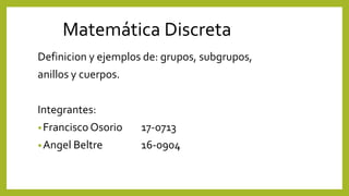 Matemática Discreta
Definicion y ejemplos de: grupos, subgrupos,
anillos y cuerpos.
Integrantes:
•Francisco Osorio 17-0713
•Angel Beltre 16-0904
 