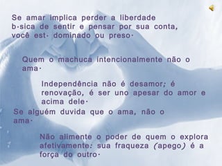 Se amar implica perder a liberdade básica de sentir e pensar por sua conta, você está dominado ou preso. Quem o machuca intencionalmente não o ama. Independência não é desamor; é renovação, é ser uno apesar do amor e acima dele. Se alguém duvida que o ama, não o ama. Não alimente o poder de quem o explora afetivamente: sua fraqueza (apego) é a força do outro. 