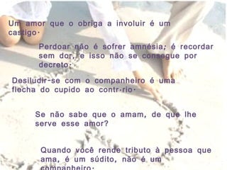 Um amor que o obriga a involuir é um castigo.  Perdoar não é sofrer amnésia; é recordar sem dor, e isso não se consegue por decreto. Desiludir-se com o companheiro é uma flecha do cupido ao contrário. Se não sabe que o amam, de que lhe serve esse amor? Quando você rende tributo à pessoa que ama, é um súdito, não é um companheiro.  