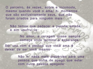 O parceiro, às vezes, sobra e incomoda, mesmo quando você o ama; há momentos que são exclusivamente seus, que não foram criados para ninguém mais. Não temos que padecer a pessoa amada, e sim usufruí-la. No amor, a coragem quase sempre começa onde termina a esperança. Ser uno com a pessoa que você ama é deixar de ser você mesmo. Não há nada mais prazeroso para uma pessoa que sofre de apego que estar com outra pessoa apegada. 