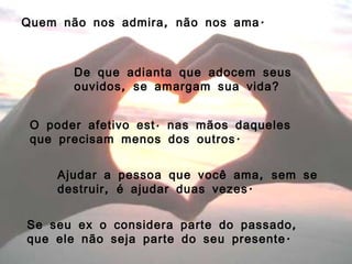 Quem não nos admira, não nos ama. De que adianta que adocem seus ouvidos, se amargam sua vida? O poder afetivo está nas mãos daqueles que precisam menos dos outros. Ajudar a pessoa que você ama, sem se destruir, é ajudar duas vezes. Se seu ex o considera parte do passado, que ele não seja parte do seu presente. 