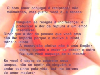 O bom amor conjugal é recíproco; não milimétrico, mas justo: você dá e recebe. Ninguém se resigna à indiferença: é preferível a dor da ruptura a um amor insensível. Dizer que a dor da pessoa que você ama não lhe importa porque o motivo é idiota, torna-o idiota. A escravidão afetiva não é uma ficção: ocorre quando o meso de perder o outro faz que você esqueça de si mesmo. Se você é capaz de controlar seus tempos, não se sentir de ninguém e andar sozinho pela vida, está no terreno do amor maduro. 