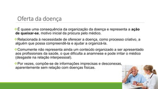 É quase uma consequência da organização da doença e representa a ação
de queixar-se, motivo inicial da procura pelo médico.
Relacionada à necessidade de oferecer a doença, como processo criativo, a
alguém que possa compreendê-la e ajudar a organizá-la.
Comumente não representa ainda um conteúdo organizado a ser apresentado
aos profissionais da saúde, o que dificulta a anamnese e pode irritar o médico
(desgaste na relação interpessoal).
Por vezes, compõe-se de informações imprecisas e desconexas,
aparentemente sem relação com doenças físicas.
Oferta da doença
 