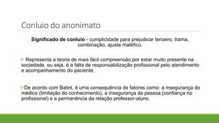 Conluio do anonimato
Significado de conluio - cumplicidade para prejudicar terceiro, trama,
combinação, ajuste maléfico.
 Representa a teoria de mais fácil compreensão por estar muito presente na
sociedade, ou seja, é a falta de responsabilização profissional pelo atendimento
e acompanhamento do paciente.
De acordo com Balint, é uma consequência de fatores como: a insegurança do
médico (limitação do conhecimento), a insegurança da pessoa (confiança no
profissional) e a permanência da relação professor-aluno.
 