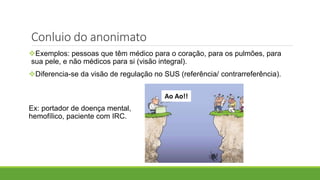 Exemplos: pessoas que têm médico para o coração, para os pulmões, para
sua pele, e não médicos para si (visão integral).
Diferencia-se da visão de regulação no SUS (referência/ contrarreferência).
Ex: portador de doença mental,
hemofílico, paciente com IRC.
Conluio do anonimato
Ao Ao!!
 