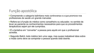 Função apostólica
Compreende a categoria balintiana mais controversa e a que promove nos
profissionais de saúde um grande mal-estar.
Refere-se à função do médico como conselheiro ou educador, no sentido de
levar ao paciente os conhecimentos necessários para que os procedimentos
terapêuticos sejam por ele cumpridos.
É a tentativa em “converter” a pessoa para aquilo em que o profissional
acredita.
Segundo Balint, todo médico tem uma vaga, mas quase inabalável ideia sobre
o modo como deve se comportar a pessoa quando está doente.
 