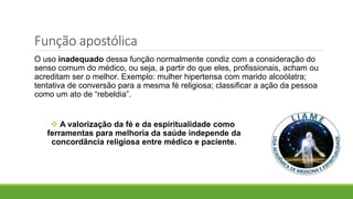 Função apostólica
O uso inadequado dessa função normalmente condiz com a consideração do
senso comum do médico, ou seja, a partir do que eles, profissionais, acham ou
acreditam ser o melhor. Exemplo: mulher hipertensa com marido alcoólatra;
tentativa de conversão para a mesma fé religiosa; classificar a ação da pessoa
como um ato de “rebeldia”.
 A valorização da fé e da espiritualidade como
ferramentas para melhoria da saúde independe da
concordância religiosa entre médico e paciente.
 