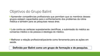 Objetivos do Grupo Balint
Apreender competências profissionais que permitam que os membros desses
grupos estejam capacitados para o enfrentamento dos problemas da rotina
médica e também para as pesquisas nessa área.
Luta contra as certezas supostamente científicas, a submissão do médico ao
consenso médico e da pessoa à ideologia do médico.
Melhorar a relação profissional/paciente como ferramenta para as ações em
saúde.
Definido por Balint como um grupo de formação e de pesquisa.
 