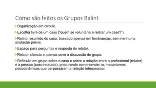 Como são feitos os Grupos Balint
Organização em círculo.
Escolha livre de um caso (“quem se voluntaria a relatar um caso?”)
Relato resumido do caso, baseado apenas em lembranças, sem nenhuma
anotação prévia.
Espaço para perguntas e resposta do relator.
Relator silencia e apenas ouve a discussão do grupo.
Reflexão em grupo sobre o caso e sobre a relação entre o profissional (relator)
e a pessoa (caso relatado), procurando compreender os mecanismos
psicodinâmicos que perpassaram a relação interpessoal.
 