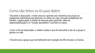 Durante a discussão, o líder procura apontar aos membros do grupo as
categorias balintianas perceptíveis no relato do caso (função terapêutica do
médico, organização e oferta da doença pelo paciente, falta de
responsabilização e a “função apostólica” ocorrida no caso).
Com o fim da discussão, o relator avalia o que foi discutido e diz se o grupo o
ajudou ou não.
Encerra-se o grupo que normalmente tem duração de 90 minutos a 2 horas.
Como são feitos os Grupos Balint
 