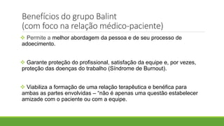 Benefícios do grupo Balint
(com foco na relação médico-paciente)
 Permite a melhor abordagem da pessoa e de seu processo de
adoecimento.
 Garante proteção do profissional, satisfação da equipe e, por vezes,
proteção das doenças do trabalho (Síndrome de Burnout).
 Viabiliza a formação de uma relação terapêutica e benéfica para
ambas as partes envolvidas – “não é apenas uma questão estabelecer
amizade com o paciente ou com a equipe.
 