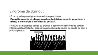 Síndrome de Burnout
É um quadro psicológico caracterizado pela tríade:
Exaustão emocional, despersonalização (distanciamento emocional e
frieza) e diminuição da realização pessoal.
Resulta da exposição aguda ou crônica a agentes estressores de caráter
interpessoal no trabalho, seja com os membros da equipe de saúde ou com a
própria pessoa.
 