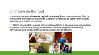 Síndrome de Burnout
 Manifesta-se com sintomas orgânicos e psíquicos, como cansaço, falta de
forças para enfrentar as exigências laborais e sensação de estar sendo exigido
além de seus limites emocionais.
 Fatores associados: relação com a pessoa doente e seu contexto sociocultural
e familiar, contato com situações de morte iminente ou propriamente dita,
convivência com outros profissionais no ambiente de trabalho.
 