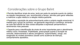 Permite identificar sinais de aviso, tanto por parte do paciente quanto do médico
na relação interpessoal, que, reconhecidos a tempo, servirão para gerar reflexões
e melhorar a ação médica e a relação médico-paciente.
Possibilita a aquisição de autoconhecimento sobre a própria reação emocional. A
medida que o grupo se conhece, vai ganhando segurança e confiança, tornando-
se mais fácil admitir ter feito coisas estúpidas e expressar pensamentos e
sentimentos mais pessoais
Capacita para a identificação de sinais de aviso importantes para o atendimento
médico como: Ansiedade, irritabilidade, preocupação quanto à duração da
consulta, distanciamento e altivez (arrogância, superioridade), zanga, uso
exagerado do modelo biomédico (saúde como ausência de doença),
comportamento apostólico.
Considerações sobre o Grupo Balint
 
