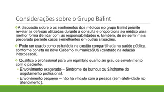 A discussão sobre o os sentimentos dos médicos no grupo Balint permite
revelar as defesas utilizadas durante a consulta e proporciona ao médico uma
melhor forma de lidar com as responsabilidades e, também, de se sentir mais
preparado perante casos semelhantes em outras situações.
 Pode ser usado como estratégia na gestão compartilhada na saúde pública,
conforme consta no novo Caderno HumanizaSUS (centrado na relação
interpessoal).
 Qualifica o profissional para um equilíbrio quanto ao grau de envolvimento
com o paciente.
• Envolvimento exagerado – Síndrome de burnout ou Síndrome do
esgotamento profissional.
• Envolvimento pequeno – não há vínculo com a pessoa (sem efetividade no
atendimento).
Considerações sobre o Grupo Balint
 