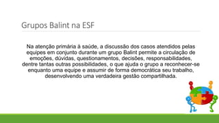 Na atenção primária à saúde, a discussão dos casos atendidos pelas
equipes em conjunto durante um grupo Balint permite a circulação de
emoções, dúvidas, questionamentos, decisões, responsabilidades,
dentre tantas outras possibilidades, o que ajuda o grupo a reconhecer-se
enquanto uma equipe e assumir de forma democrática seu trabalho,
desenvolvendo uma verdadeira gestão compartilhada.
Grupos Balint na ESF
 